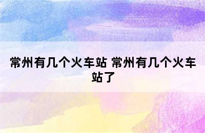 常州有几个火车站 常州有几个火车站了